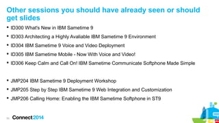 Other sessions you should have already seen or should
get slides
 ID300 What's New in IBM Sametime 9
 ID303 Architecting a Highly Avaliable IBM Sametime 9 Environment
 ID304 IBM Sametime 9 Voice and Video Deployment
 ID305 IBM Sametime Mobile - Now With Voice and Video!
 ID306 Keep Calm and Call On! IBM Sametime Communicate Softphone Made Simple

 JMP204 IBM Sametime 9 Deployment Workshop
 JMP205 Step by Step IBM Sametime 9 Web Integration and Customization
 JMP206 Calling Home: Enabling the IBM Sametime Softphone in ST9

53

 