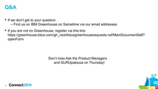 Q&A
 If we don’t get to your question:
– Find us on IBM Greenhouse on Sametime via our email addresses
 If you are not on Greenhouse, register via this link:
https://greenhouse.lotus.com/gh_next/lotusgreenhouserequests.nsf/MainDocumentSelf?
openForm

Don’t miss Ask the Product Managers
and GURUpalooza on Thursday!

55

 