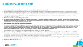 Blog entry, second half


What happens if I have Sametime Standard Extranet or Sametime Advanced Extranet entitlements?



The internal-to-external collaboration functionality that came with Sametime Standard Extranet and Sametime Advanced Extranet is now included in Sametime Communicate 9.0,
Sametime Conference 9.0, and Sametime Complete 9.0 at no additional charge. As a result, the Sametime Standard Extranet and Sametime Advanced Extranet new license and
reinstatement part numbers will be withdrawn. The maintenance part numbers will be maintained however for customers that are taking advantage of external-to-external collaboration.
Customers with these entitlements in good standing will still be able to access the Sametime Standard Extranet 8.5 and/or Sametime Advanced Extranet 8.5 code on Passport
Advantage after September 20, 2013.



What happens if I have Sametime Entry entitlements?



We believe customers with Sametime Entry will find Sametime Communicate 9.0 or Sametime Complete 9.0 to be more desirable alternatives. We'd ask these customers to contact
their IBM representative to discuss these alternatives. The Sametime Entry part numbers will be withdrawn. Customers in good standing will continue to have access to the Sametime
Entry 8.5 code on Passport Advantage after September 20, 2013.



What happens if I have Lotus Web Conferencing entitlements?



We believe many Lotus Web Conferencing customers will find their use cases, including internal-to-external collaboration, are now satisfied by Sametime Conference 9.0 and Sametime
Complete 9.0. As a result, the Lotus Web Conferencing new license and reinstatement part numbers will be withdrawn. The maintenance part number will be maintained however for
customers that continue to require this software. We'd ask these customers to contact their IBM representative to discuss alternatives. Customers with these entitlements in good
standing will continue to have access to the Lotus Web Conferencing 8.5 code on Passport Advantage after September 20, 2013.



What happens if I have entitlements to IBM Collaborations Solutions software that bundles Sametime?



Customers with entitlements to IBM Collaborations Solutions software that bundles Sametime (e.g. IBM Notes) will not be impacted by the announce of Sametime 9 or the End of
Market of the Sametime 8.5 editions. These customers can continue to use the Sametime 8.5 software included with their IBM Collaborations Solutions bundle until that bundle goes
End of Support. We are also working with IBM Collaborations Solutions software development teams on plans to get limited use Sametime 9.0 software included in upcoming versions
of their bundles. Customers will be able to start using the Sametime 9.0 software when they deploy those bundles.



Hopefully this post has helped existing Sametime customers understand how they will be transitioned to the new Sametime 9 packaging model. If you have any further questions, feel
free to contact me directly or post your question to the comments section below.



Modified Sep 18 2013 by WILLIAM KULJU

58

 