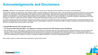 Acknowledgements and Disclaimers
Availability. References in this presentation to IBM products, programs, or services do not imply that they will be available in all countries in which IBM operates.
The workshops, sessions and materials have been prepared by IBM or the session speakers and reflect their own views. They are provided for informational purposes only, and are neither
intended to, nor shall have the effect of being, legal or other guidance or advice to any participant. While efforts were made to verify the completeness and accuracy of the information
contained in this presentation, it is provided AS-IS without warranty of any kind, express or implied. IBM shall not be responsible for any damages arising out of the use of, or otherwise
related to, this presentation or any other materials. Nothing contained in this presentation is intended to, nor shall have the effect of, creating any warranties or representations from IBM or
its suppliers or licensors, or altering the terms and conditions of the applicable license agreement governing the use of IBM software.
All customer examples described are presented as illustrations of how those customers have used IBM products and the results they may have achieved. Actual environmental costs and
performance characteristics may vary by customer. Nothing contained in these materials is intended to, nor shall have the effect of, stating or implying that any activities undertaken by you
will result in any specific sales, revenue growth or other results.

© Copyright IBM Corporation 2014. All rights reserved.
 U.S. Government Users Restricted Rights - Use, duplication or disclosure restricted by GSA ADP Schedule Contract with IBM Corp.
 IBM, the IBM logo, ibm.com, IBM Saemtime, and IBM Connections are trademarks or registered trademarks of International Business Machines Corporation in the United States, other
countries, or both. If these and other IBM trademarked terms are marked on their first occurrence in this information with a trademark symbol (® or ™), these symbols indicate U.S.
registered or common law trademarks owned by IBM at the time this information was published. Such trademarks may also be registered or common law trademarks in other countries. A
current list of IBM trademarks is available on the Web at “Copyright and trademark information” at www.ibm.com/legal/copytrade.shtml

Other company, product, or service names may be trademarks or service marks of others.

59

 
