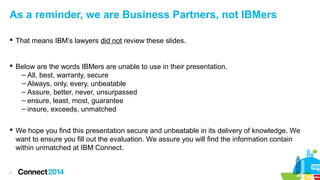 As a reminder, we are Business Partners, not IBMers
 That means IBM’s lawyers did not review these slides.

 Below are the words IBMers are unable to use in their presentation.
– All, best, warranty, secure
– Always, only, every, unbeatable
– Assure, better, never, unsurpassed
– ensure, least, most, guarantee
– insure, exceeds, unmatched
 We hope you find this presentation secure and unbeatable in its delivery of knowledge. We
want to ensure you fill out the evaluation. We assure you will find the information contain
within unmatched at IBM Connect.

7

 