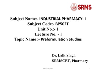 BP502T/ Unit-I 1
Subject Name:- INDUSTRIAL PHARMACY- I
Subject Code:- BP502T
Unit No.:- 1
Lecture No.:- 1
Topic Name :- Preformulation Studies
Dr. Lalit Singh
SRMSCET, Pharmacy
 