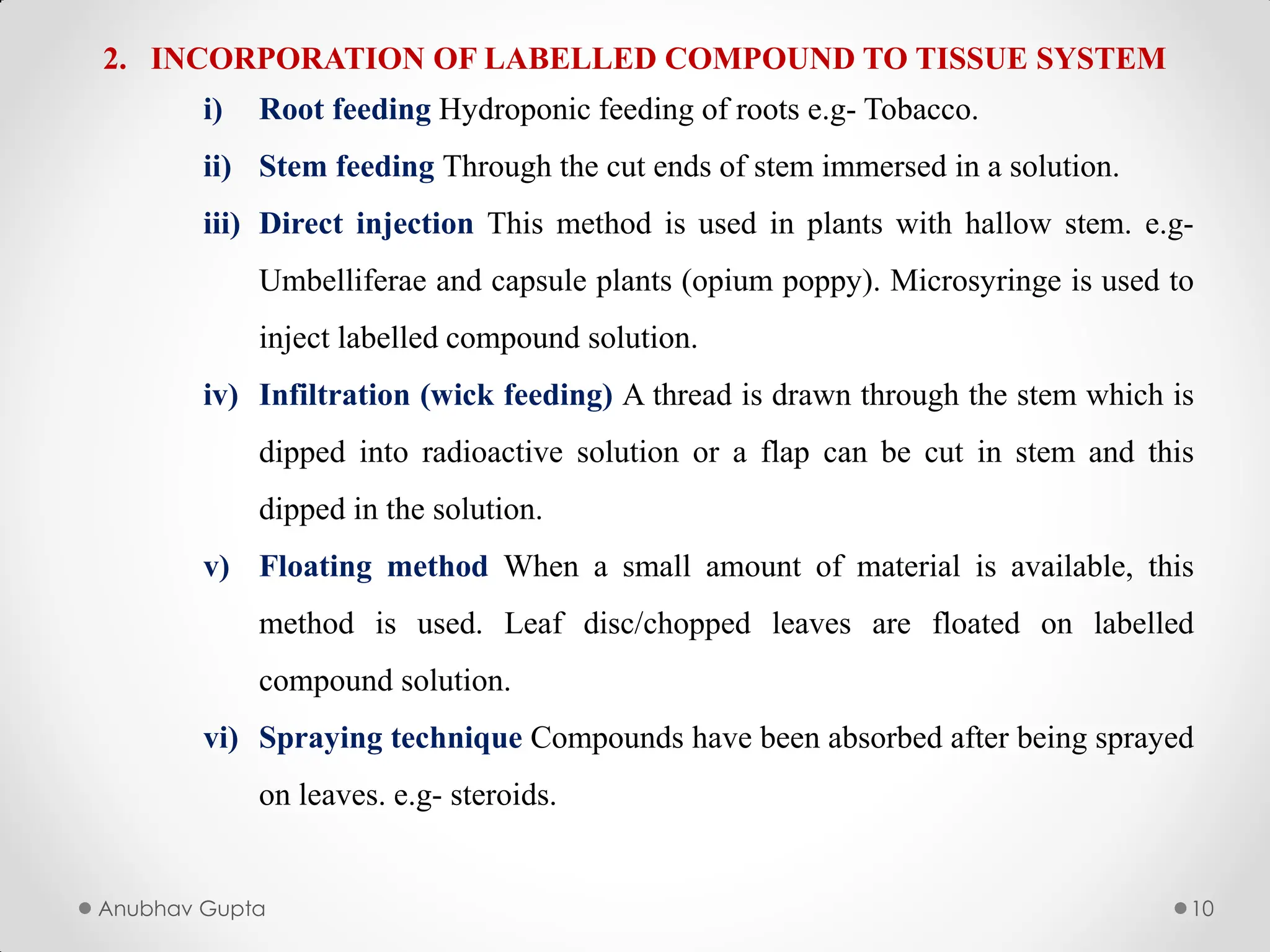 Anubhav Gupta 10
2. INCORPORATION OF LABELLED COMPOUND TO TISSUE SYSTEM
i) Root feeding Hydroponic feeding of roots e.g- Tobacco.
ii) Stem feeding Through the cut ends of stem immersed in a solution.
iii) Direct injection This method is used in plants with hallow stem. e.g-
Umbelliferae and capsule plants (opium poppy). Microsyringe is used to
inject labelled compound solution.
iv) Infiltration (wick feeding) A thread is drawn through the stem which is
dipped into radioactive solution or a flap can be cut in stem and this
dipped in the solution.
v) Floating method When a small amount of material is available, this
method is used. Leaf disc/chopped leaves are floated on labelled
compound solution.
vi) Spraying technique Compounds have been absorbed after being sprayed
on leaves. e.g- steroids.
 