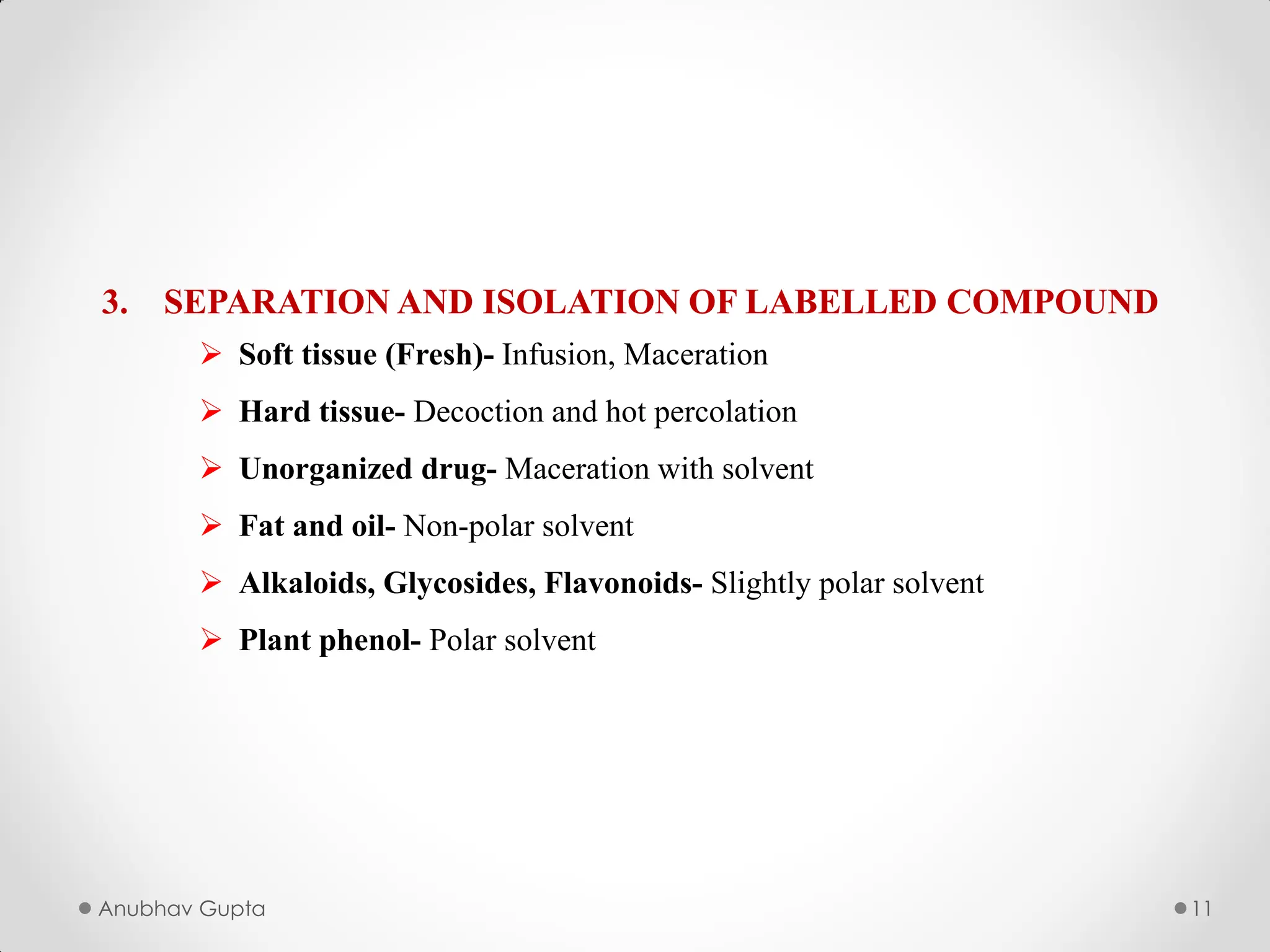 Anubhav Gupta 11
3. SEPARATION AND ISOLATION OF LABELLED COMPOUND
 Soft tissue (Fresh)- Infusion, Maceration
 Hard tissue- Decoction and hot percolation
 Unorganized drug- Maceration with solvent
 Fat and oil- Non-polar solvent
 Alkaloids, Glycosides, Flavonoids- Slightly polar solvent
 Plant phenol- Polar solvent
 