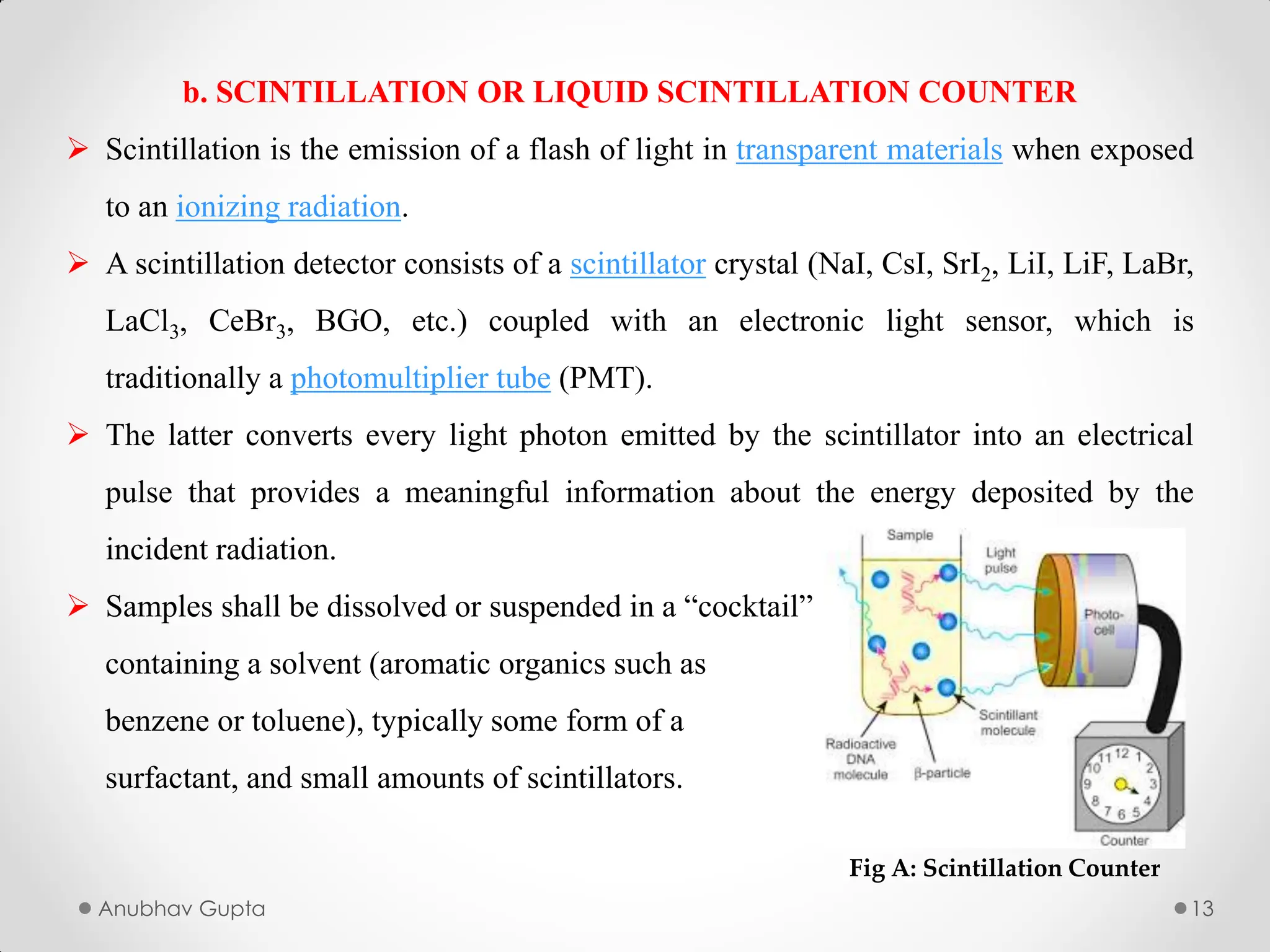 Anubhav Gupta 13
b. SCINTILLATION OR LIQUID SCINTILLATION COUNTER
 Scintillation is the emission of a flash of light in transparent materials when exposed
to an ionizing radiation.
 A scintillation detector consists of a scintillator crystal (NaI, CsI, SrI2, LiI, LiF, LaBr,
LaCl3, CeBr3, BGO, etc.) coupled with an electronic light sensor, which is
traditionally a photomultiplier tube (PMT).
 The latter converts every light photon emitted by the scintillator into an electrical
pulse that provides a meaningful information about the energy deposited by the
incident radiation.
 Samples shall be dissolved or suspended in a “cocktail”
containing a solvent (aromatic organics such as
benzene or toluene), typically some form of a
surfactant, and small amounts of scintillators.
Fig A: Scintillation Counter
 