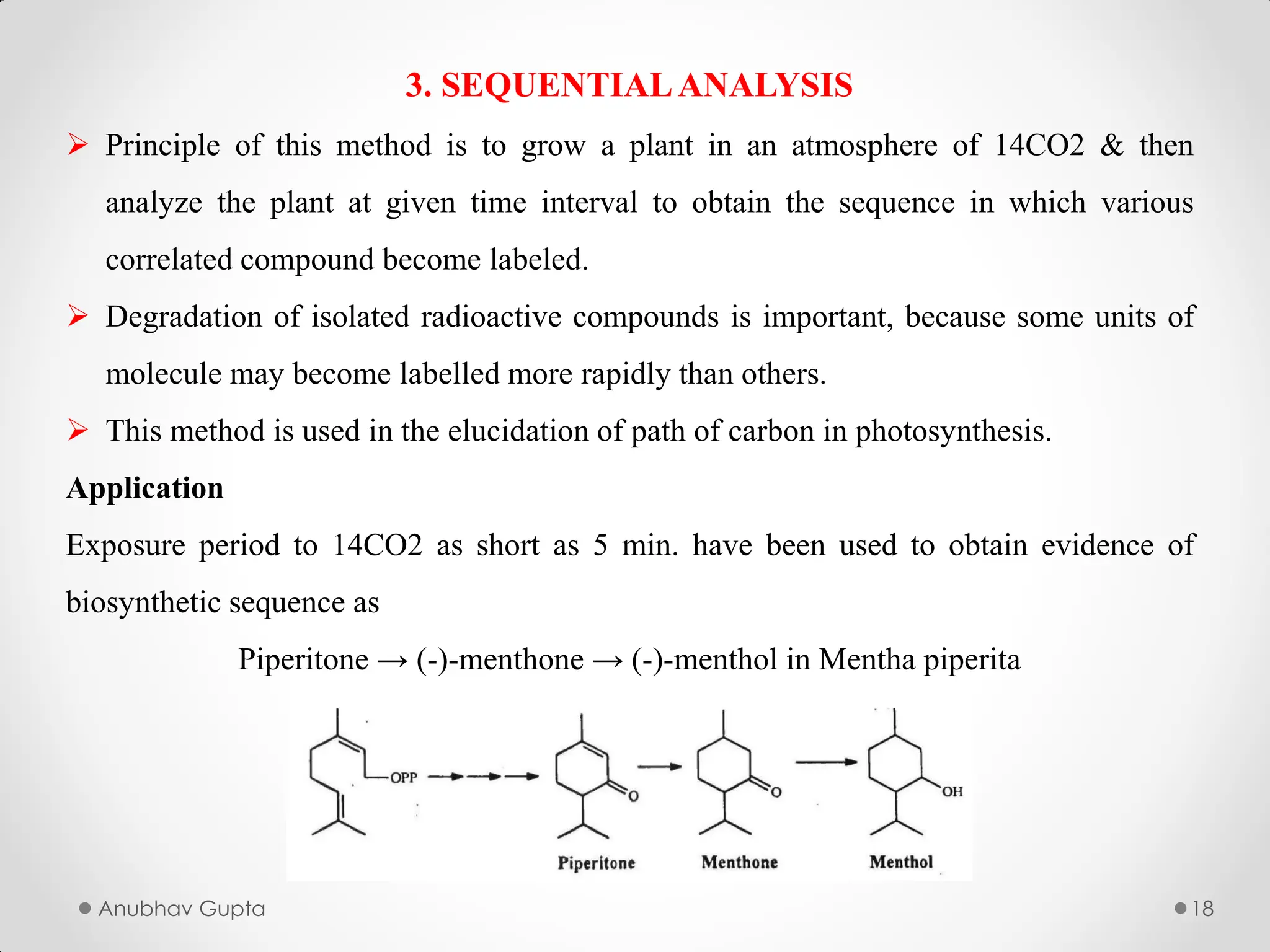 Anubhav Gupta 18
3. SEQUENTIALANALYSIS
 Principle of this method is to grow a plant in an atmosphere of 14CO2 & then
analyze the plant at given time interval to obtain the sequence in which various
correlated compound become labeled.
 Degradation of isolated radioactive compounds is important, because some units of
molecule may become labelled more rapidly than others.
 This method is used in the elucidation of path of carbon in photosynthesis.
Application
Exposure period to 14CO2 as short as 5 min. have been used to obtain evidence of
biosynthetic sequence as
Piperitone → (-)-menthone → (-)-menthol in Mentha piperita
 