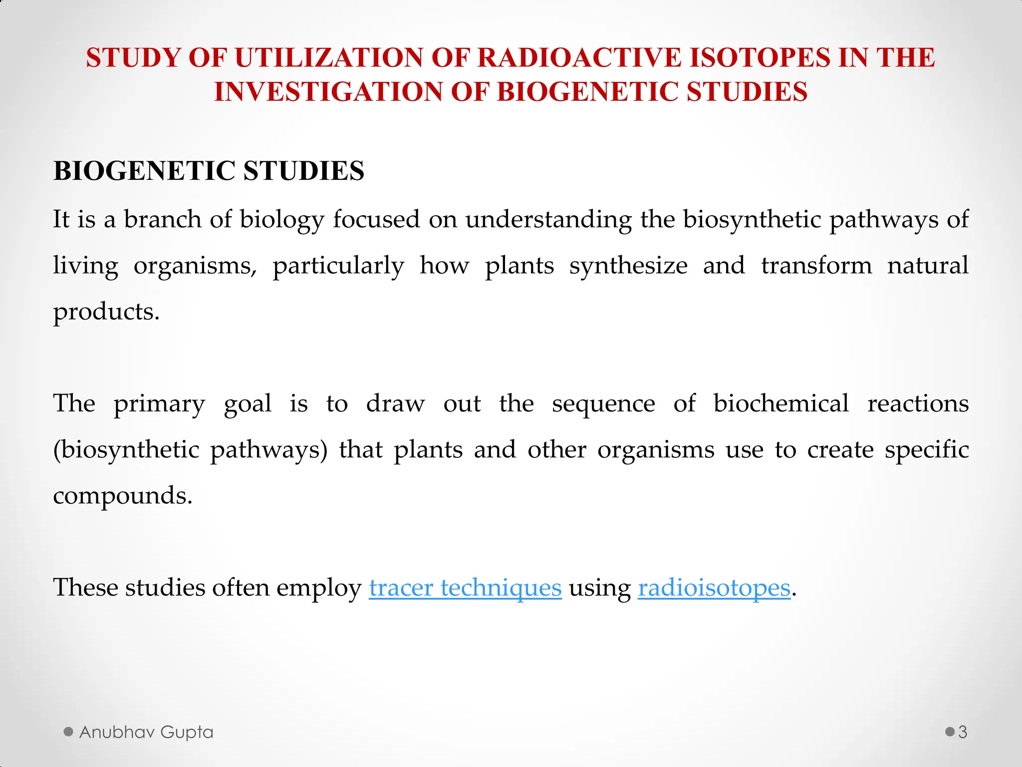 Anubhav Gupta 3
STUDY OF UTILIZATION OF RADIOACTIVE ISOTOPES IN THE
INVESTIGATION OF BIOGENETIC STUDIES
BIOGENETIC STUDIES
It is a branch of biology focused on understanding the biosynthetic pathways of
living organisms, particularly how plants synthesize and transform natural
products.
The primary goal is to draw out the sequence of biochemical reactions
(biosynthetic pathways) that plants and other organisms use to create specific
compounds.
These studies often employ tracer techniques using radioisotopes.
 