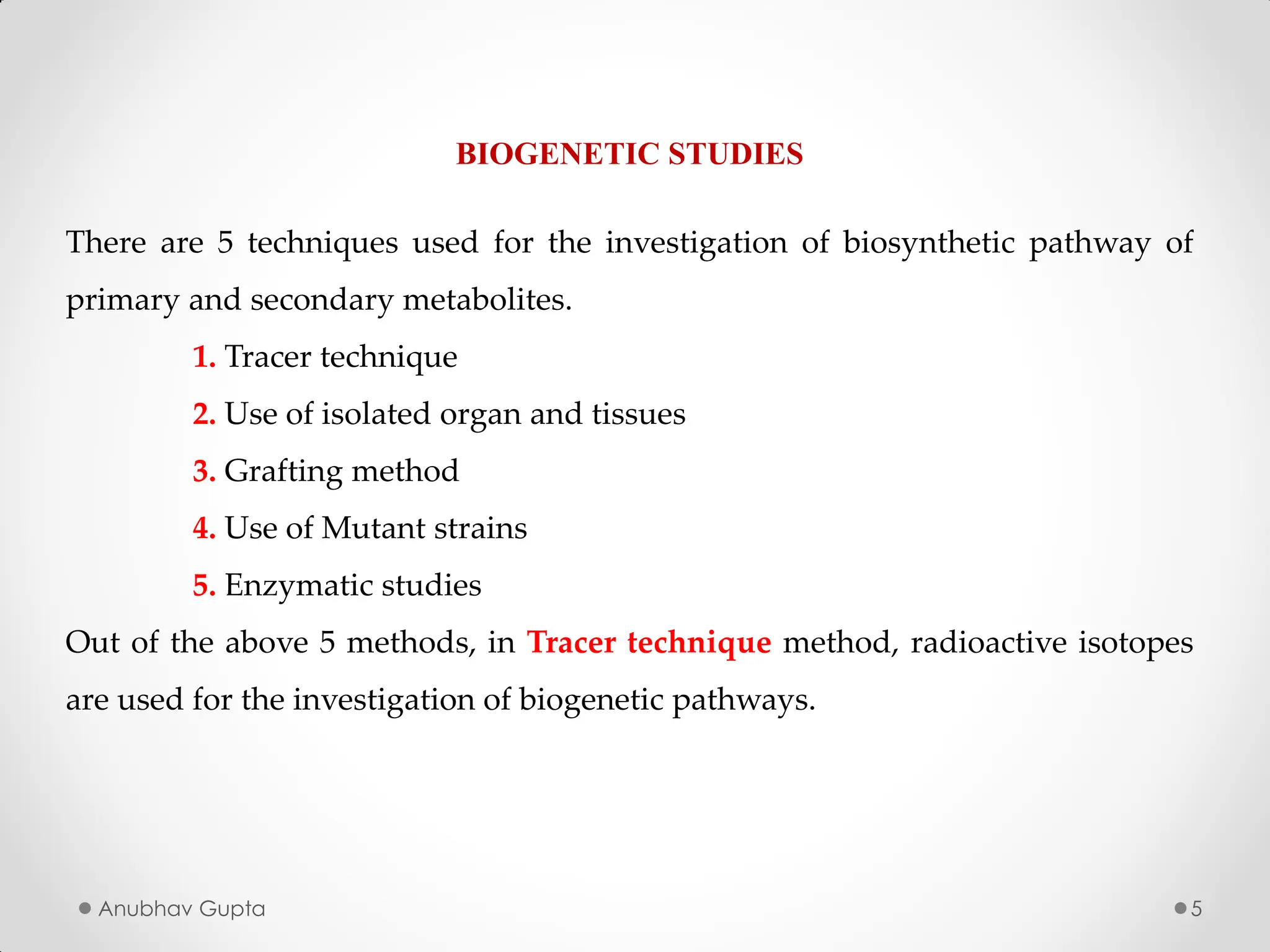 Anubhav Gupta 5
BIOGENETIC STUDIES
There are 5 techniques used for the investigation of biosynthetic pathway of
primary and secondary metabolites.
1. Tracer technique
2. Use of isolated organ and tissues
3. Grafting method
4. Use of Mutant strains
5. Enzymatic studies
Out of the above 5 methods, in Tracer technique method, radioactive isotopes
are used for the investigation of biogenetic pathways.
 