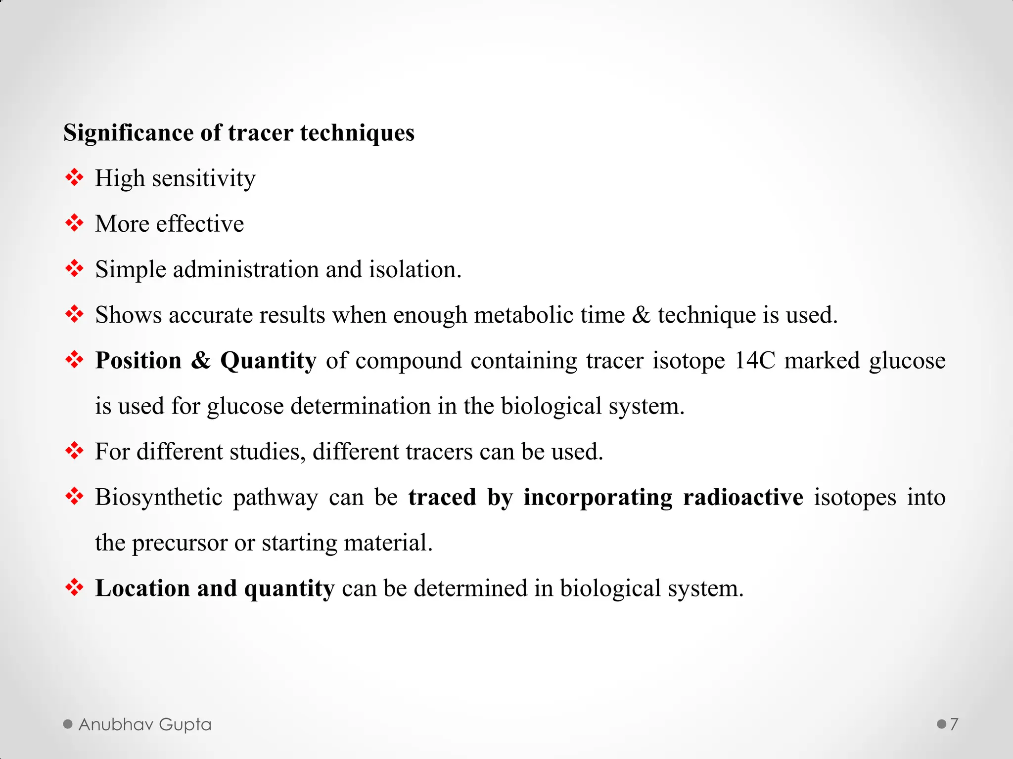 Anubhav Gupta 7
Significance of tracer techniques
 High sensitivity
 More effective
 Simple administration and isolation.
 Shows accurate results when enough metabolic time & technique is used.
 Position & Quantity of compound containing tracer isotope 14C marked glucose
is used for glucose determination in the biological system.
 For different studies, different tracers can be used.
 Biosynthetic pathway can be traced by incorporating radioactive isotopes into
the precursor or starting material.
 Location and quantity can be determined in biological system.
 
