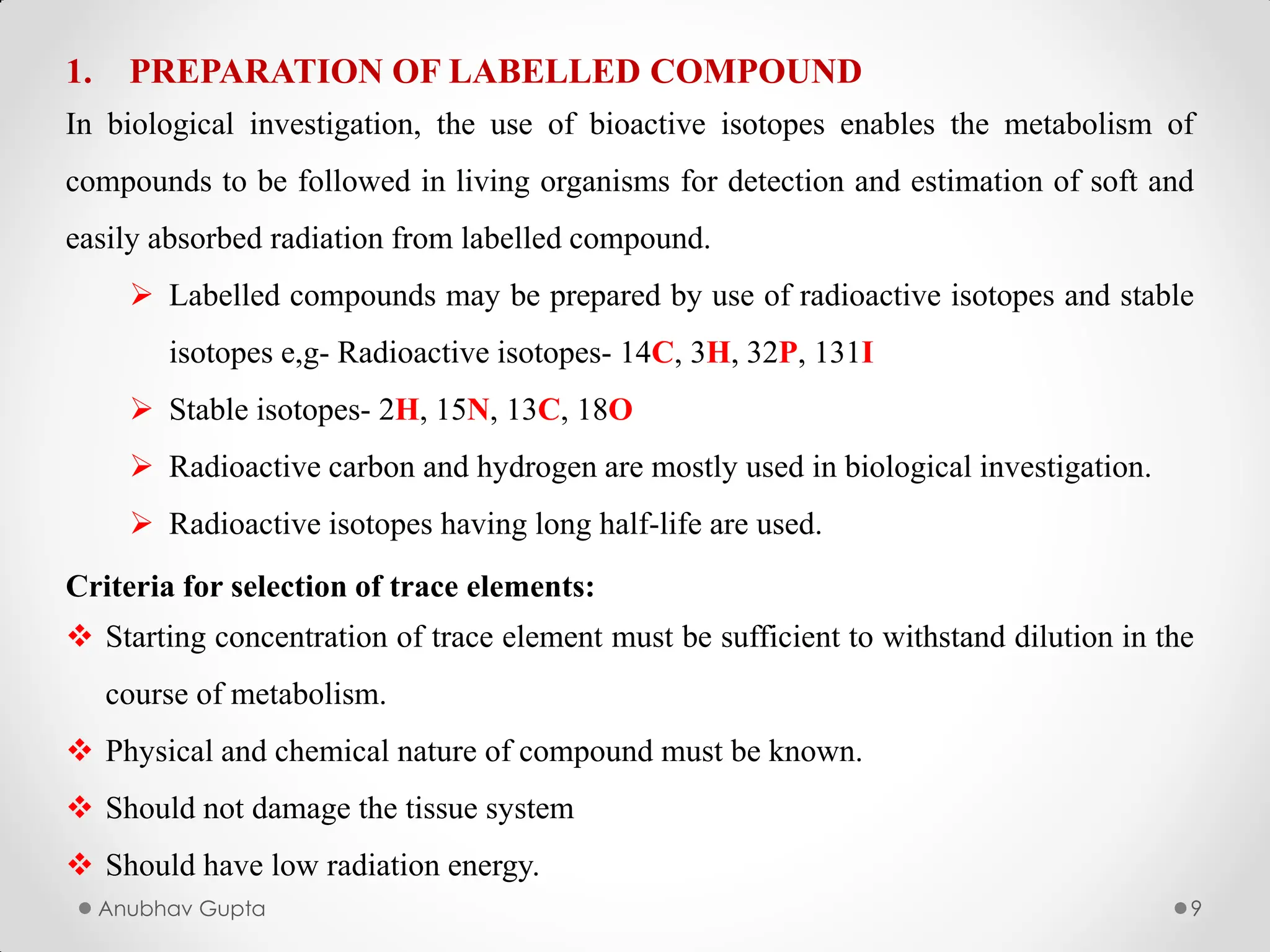 Anubhav Gupta 9
1. PREPARATION OF LABELLED COMPOUND
In biological investigation, the use of bioactive isotopes enables the metabolism of
compounds to be followed in living organisms for detection and estimation of soft and
easily absorbed radiation from labelled compound.
 Labelled compounds may be prepared by use of radioactive isotopes and stable
isotopes e,g- Radioactive isotopes- 14C, 3H, 32P, 131I
 Stable isotopes- 2H, 15N, 13C, 18O
 Radioactive carbon and hydrogen are mostly used in biological investigation.
 Radioactive isotopes having long half-life are used.
Criteria for selection of trace elements:
 Starting concentration of trace element must be sufficient to withstand dilution in the
course of metabolism.
 Physical and chemical nature of compound must be known.
 Should not damage the tissue system
 Should have low radiation energy.
 