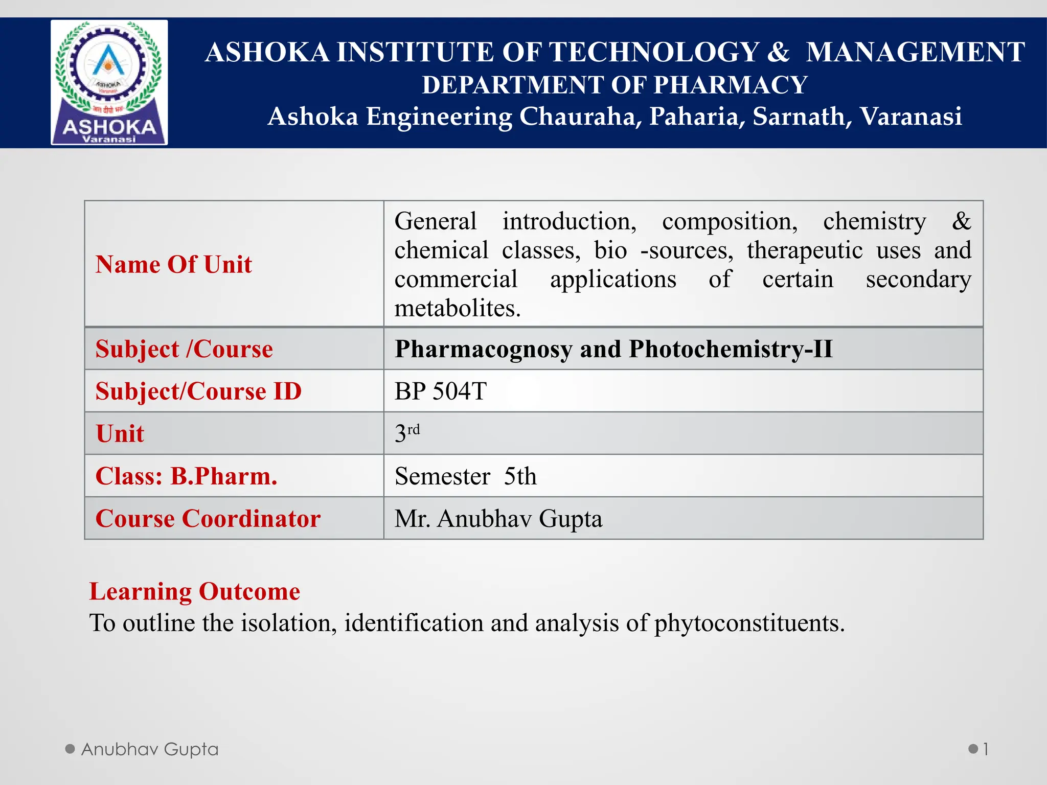 Anubhav Gupta 1
ASHOKA INSTITUTE OF TECHNOLOGY & MANAGEMENT
DEPARTMENT OF PHARMACY
Ashoka Engineering Chauraha, Paharia, Sarnath, Varanasi
Name Of Unit
General introduction, composition, chemistry &
chemical classes, bio -sources, therapeutic uses and
commercial applications of certain secondary
metabolites.
Subject /Course Pharmacognosy and Photochemistry-II
Subject/Course ID BP 504T
Unit 3rd
Class: B.Pharm. Semester 5th
Course Coordinator Mr. Anubhav Gupta
Learning Outcome
To outline the isolation, identification and analysis of phytoconstituents.
 