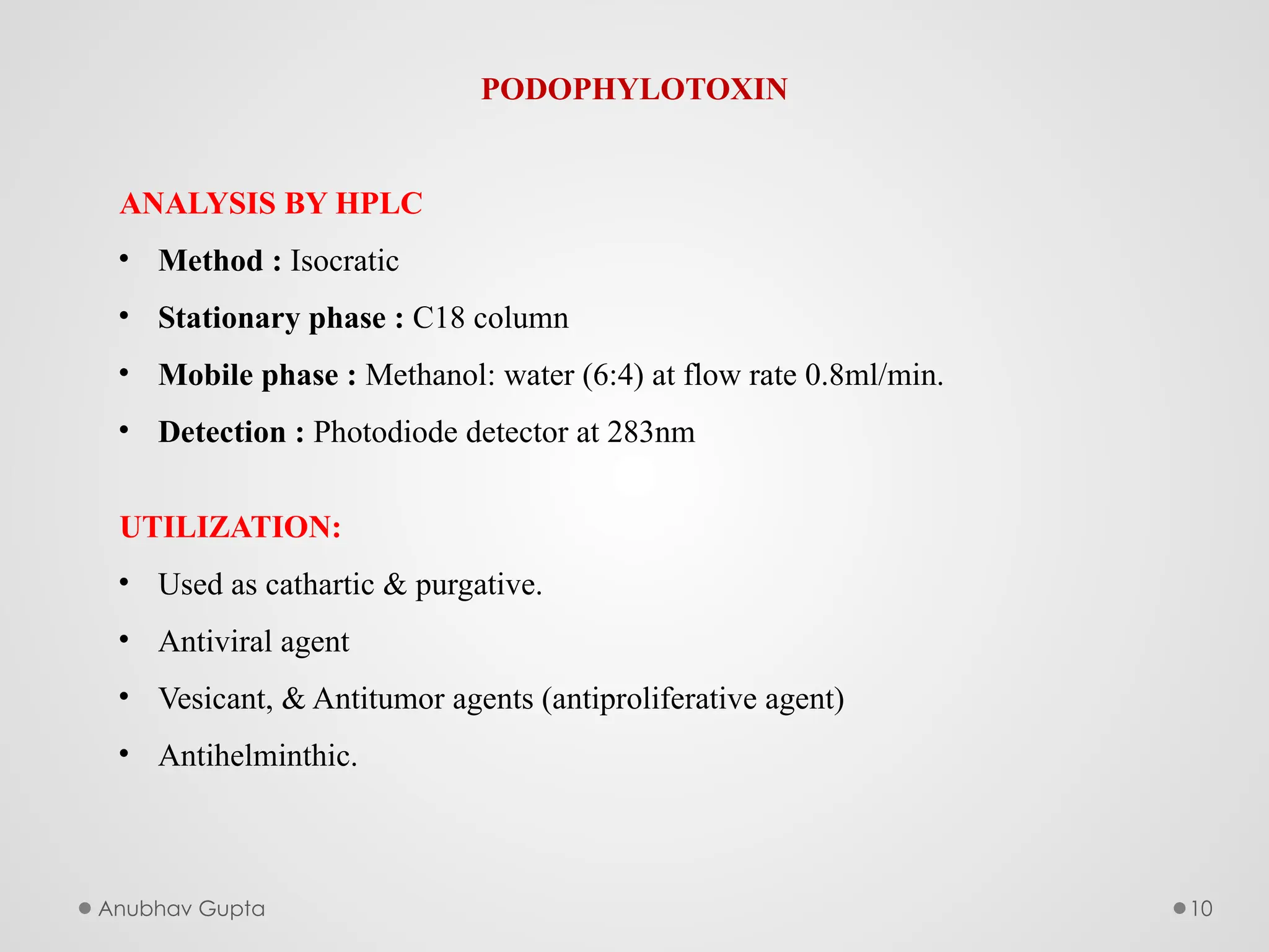 Anubhav Gupta 10
PODOPHYLOTOXIN
ANALYSIS BY HPLC
• Method : Isocratic
• Stationary phase : C18 column
• Mobile phase : Methanol: water (6:4) at flow rate 0.8ml/min.
• Detection : Photodiode detector at 283nm
UTILIZATION:
• Used as cathartic & purgative.
• Antiviral agent
• Vesicant, & Antitumor agents (antiproliferative agent)
• Antihelminthic.
 