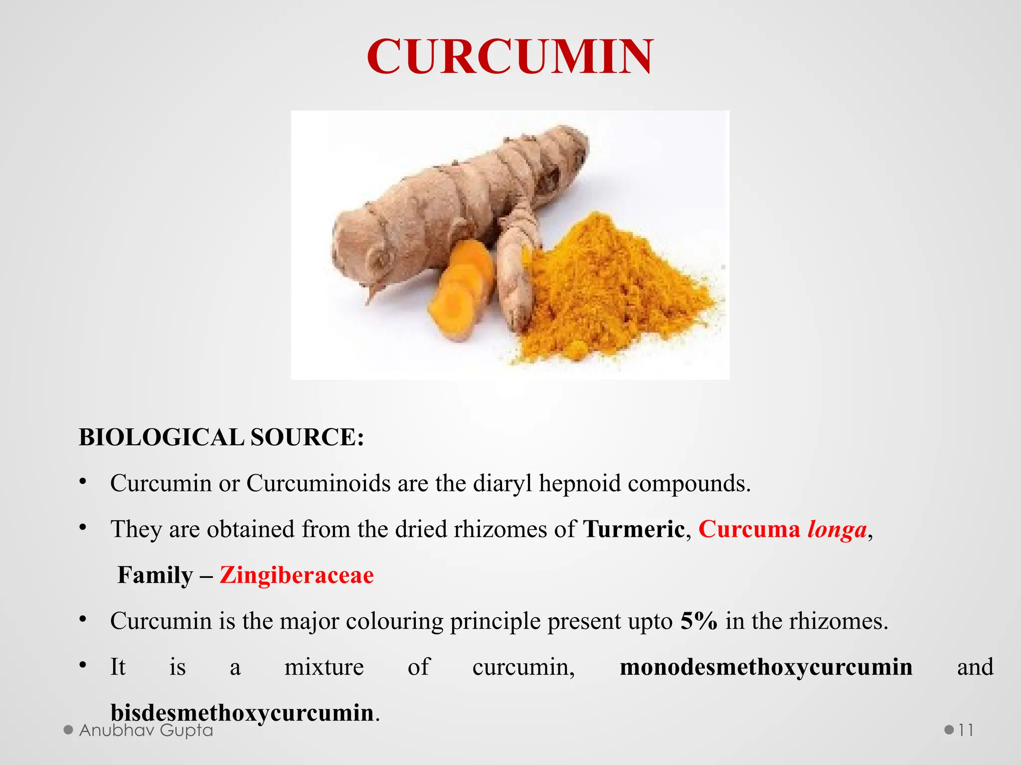 Anubhav Gupta 11
CURCUMIN
BIOLOGICAL SOURCE:
• Curcumin or Curcuminoids are the diaryl hepnoid compounds.
• They are obtained from the dried rhizomes of Turmeric, Curcuma longa,
Family – Zingiberaceae
• Curcumin is the major colouring principle present upto 5% in the rhizomes.
• It is a mixture of curcumin, monodesmethoxycurcumin and
bisdesmethoxycurcumin.
 