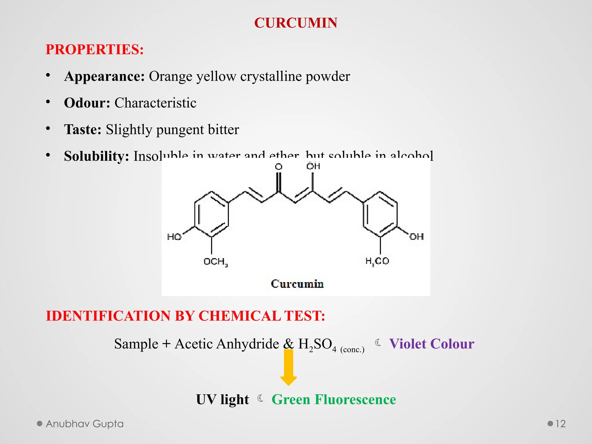 Anubhav Gupta 12
CURCUMIN
PROPERTIES:
• Appearance: Orange yellow crystalline powder
• Odour: Characteristic
• Taste: Slightly pungent bitter
• Solubility: Insoluble in water and ether, but soluble in alcohol
IDENTIFICATION BY CHEMICAL TEST:
Sample + Acetic Anhydride & H2SO4 (conc.)  Violet Colour
UV light  Green Fluorescence
 