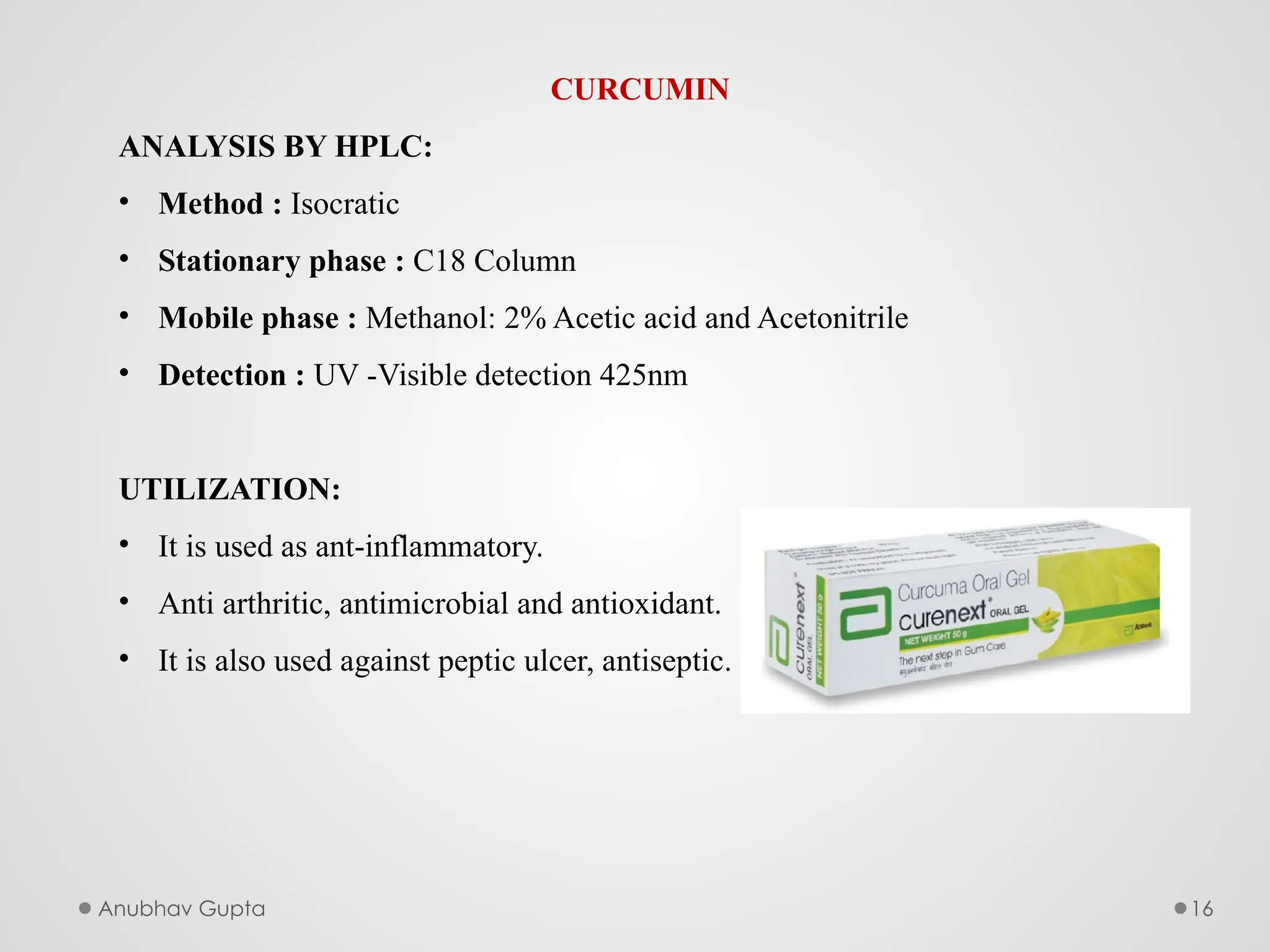 Anubhav Gupta 16
CURCUMIN
ANALYSIS BY HPLC:
• Method : Isocratic
• Stationary phase : C18 Column
• Mobile phase : Methanol: 2% Acetic acid and Acetonitrile
• Detection : UV -Visible detection 425nm
UTILIZATION:
• It is used as ant-inflammatory.
• Anti arthritic, antimicrobial and antioxidant.
• It is also used against peptic ulcer, antiseptic.
 