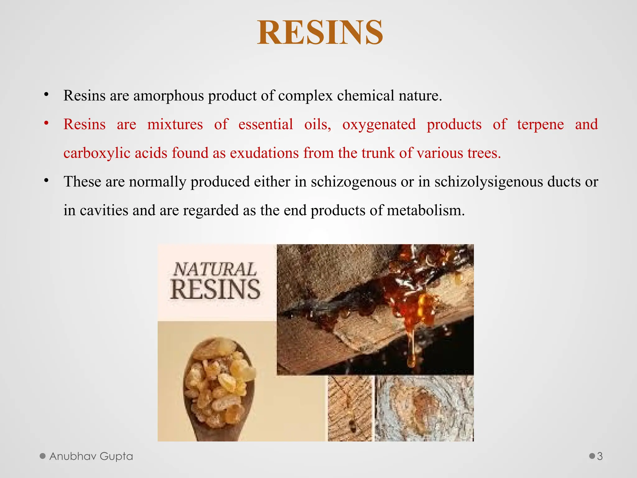 Anubhav Gupta 3
RESINS
• Resins are amorphous product of complex chemical nature.
• Resins are mixtures of essential oils, oxygenated products of terpene and
carboxylic acids found as exudations from the trunk of various trees.
• These are normally produced either in schizogenous or in schizolysigenous ducts or
in cavities and are regarded as the end products of metabolism.
 