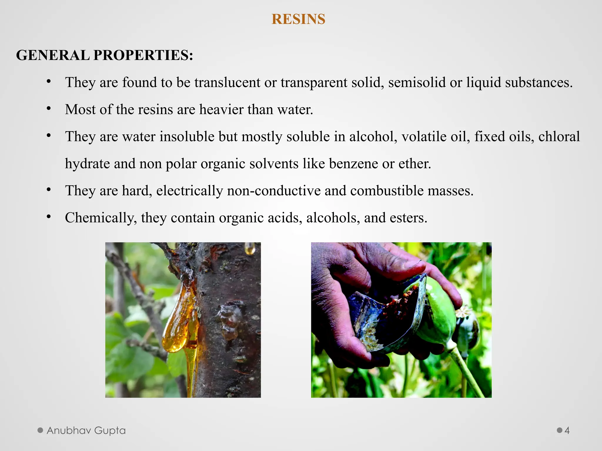 Anubhav Gupta 4
RESINS
GENERAL PROPERTIES:
• They are found to be translucent or transparent solid, semisolid or liquid substances.
• Most of the resins are heavier than water.
• They are water insoluble but mostly soluble in alcohol, volatile oil, fixed oils, chloral
hydrate and non polar organic solvents like benzene or ether.
• They are hard, electrically non-conductive and combustible masses.
• Chemically, they contain organic acids, alcohols, and esters.
 