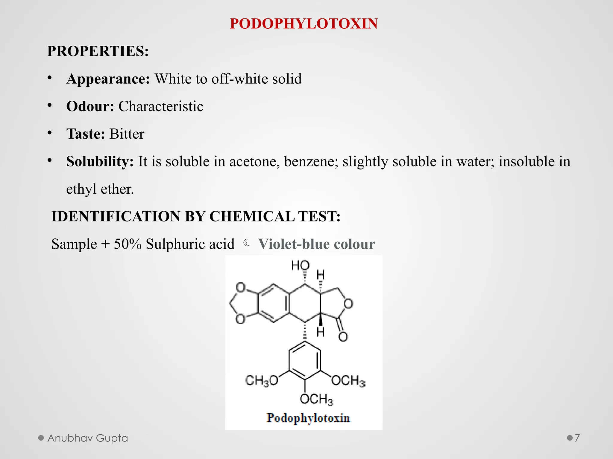 Anubhav Gupta 7
PODOPHYLOTOXIN
PROPERTIES:
• Appearance: White to off-white solid
• Odour: Characteristic
• Taste: Bitter
• Solubility: It is soluble in acetone, benzene; slightly soluble in water; insoluble in
ethyl ether.
IDENTIFICATION BY CHEMICAL TEST:
Sample + 50% Sulphuric acid  Violet-blue colour
 