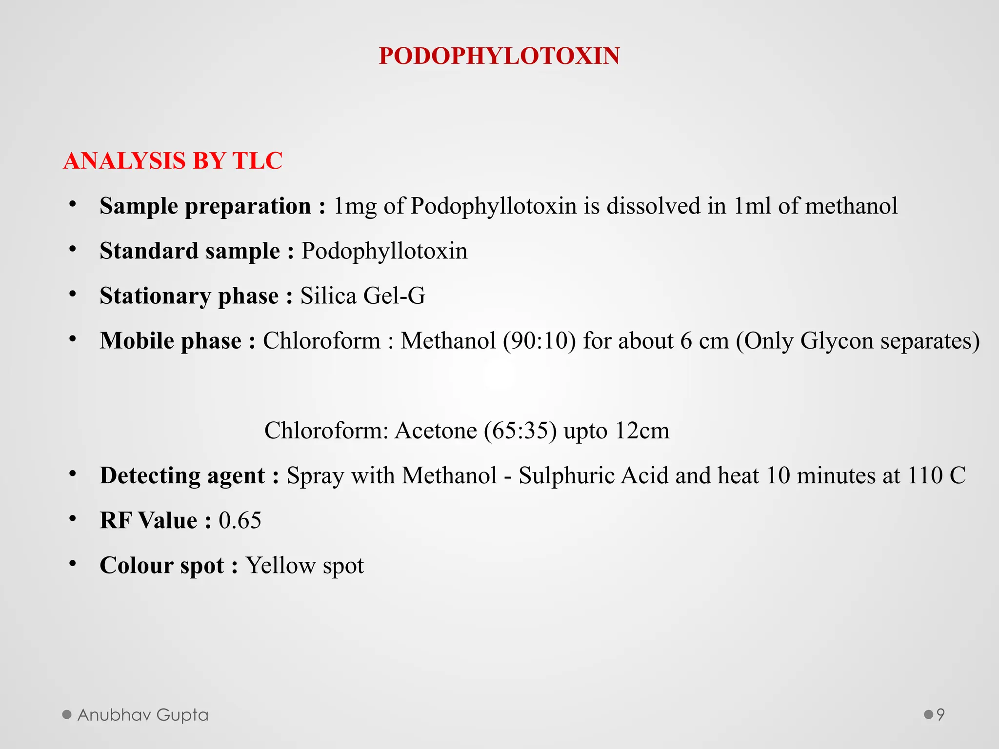 Anubhav Gupta 9
PODOPHYLOTOXIN
ANALYSIS BY TLC
• Sample preparation : 1mg of Podophyllotoxin is dissolved in 1ml of methanol
• Standard sample : Podophyllotoxin
• Stationary phase : Silica Gel-G
• Mobile phase : Chloroform : Methanol (90:10) for about 6 cm (Only Glycon separates)
Chloroform: Acetone (65:35) upto 12cm
• Detecting agent : Spray with Methanol - Sulphuric Acid and heat 10 minutes at 110 C
• RF Value : 0.65
• Colour spot : Yellow spot
 