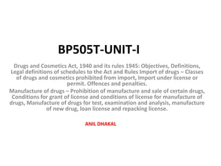 Drugs and Cosmetics Act, 1940 and its rules 1945: Objectives, Definitions,
Legal definitions of schedules to the Act and Rules Import of drugs – Classes
of drugs and cosmetics prohibited from import, Import under license or
permit. Offences and penalties.
Manufacture of drugs – Prohibition of manufacture and sale of certain drugs,
Conditions for grant of license and conditions of license for manufacture of
drugs, Manufacture of drugs for test, examination and analysis, manufacture
of new drug, loan license and repacking license.
BP505T-UNIT-I
ANIL DHAKAL
 