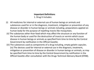 Important Definitions
1. Drug It Includes:
(i) All medicines for internal or external use of human beings or animals and
substances used for or in the diagnosis, treatment, mitigation or prevention of any
disease or disorder in human beings or animals including, preparations applied on
human body for the purpose of repelling insects like mosquitoes.
(ii) The substances other than food which may affect the structure or any function of
the human body or used for the destruction of insects or vermin which cause
disease in human beings or animals as specified from time to time by the Central
Government by notification in the Official Gazette.
(iii) The substances used as components of a drug including, empty gelatin capsules.
(iv) The devices used for internal or external use in the diagnosis, treatment,
mitigation or prevention of disease or disorder in human beings or animals, as may
be specified from time to time by the Central Government by notification in the
Official Gazette after consultation with the Drugs Technical Advisory Board (DTAB).
 