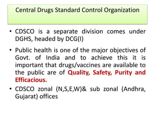 Central Drugs Standard Control Organization
• CDSCO is a separate division comes under
DGHS, headed by DCG(I)
• Public health is one of the major objectives of
Govt. of India and to achieve this it is
important that drugs/vaccines are available to
the public are of Quality, Safety, Purity and
Efficacious.
• CDSCO zonal (N,S,E,W)& sub zonal (Andhra,
Gujarat) offices
 