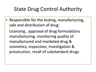 State Drug Control Authority
• Responsible for the testing, manufacturing,
sale and distribution of drug:
Licensing , approval of drug formulations
manufacturing, monitoring quality of
manufactured and marketed drug &
cosmetics, inspection, investigation &
prosecution, recall of substandard drugs
 