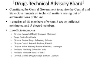 Drugs Technical Advisory Board
• Constituted by Central Government to advise the Central and
State Governments on technical matters arising out of
administrations of the Act
• It consists of 18 members of whom 8 are ex-officio,5
nominated and 5 electedmembers.
• Ex-officio members
o Director General of Health Sciences ( Chairman)
o Drugs Controller of India
o Director, Central Drugs Laboratory Calcutta
o Director Central Research Institute, Kasauli
o Director Indian Vetenary Research Institute, Izantnagar
o President, Pharmacy Council of India
o President, Medical Council of India
o Director, Central Drug Research Institute, Lucknow.
 