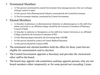 • Nominated Members
o 1) Two persons nominated by central Government from amongst persons who are incharge
of drugs control in states.
o 2) One person from Pharmaceutical Industry nominated by the CentralGovernment.
o 3) Two Government Analysts, nominated by Central Government.
• Elected Members
o 1) Ateacher in pharmacy or pharmaceutical chemistry or pharmacognosy on the staff of an
Indian university or an affiliated college, elected by the Executive Committee of Pharmacy
Council of India.
o 2) Ateacher in medicine or therapeutics on the staff of an Indian University or an affiliated
College, elected by the Executive Committee of PCI
o 3) One Pharmacologist elected by the Governing body of ICMR
o 4) One person elected by council of Central Medical Education
o 5) One person elected by Council ofIPA.
• The nominated and elected members hold the office for three years but are
eligible for renomination and re-election.
• The Central Government appoints a Secretary and provides the clerical and
other staff to the board.
• The board may appoint sub-committees andmay appoint persons who are not
board members either temporarily or for some period not exceeding 3 years.
 
