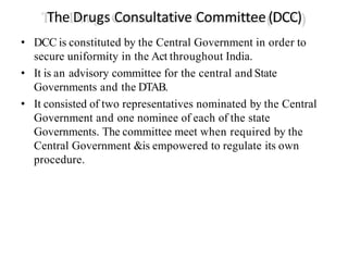 The Drugs Consultative Committee (DCC)
• DCC is constituted by the Central Government in order to
secure uniformity in the Act throughout India.
• It is an advisory committee for the central and State
Governments and the DTAB.
• It consisted of two representatives nominated by the Central
Government and one nominee of each of the state
Governments. The committee meet when required by the
Central Government &is empowered to regulate its own
procedure.
 