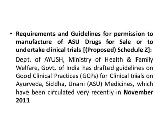 • Requirements and Guidelines for permission to
manufacture of ASU Drugs for Sale or to
undertake clinical trials [(Proposed) Schedule Z]:
Dept. of AYUSH, Ministry of Health & Family
Welfare, Govt. of India has drafted guidelines on
Good Clinical Practices (GCPs) for Clinical trials on
Ayurveda, Siddha, Unani (ASU) Medicines, which
have been circulated very recently in November
2011
 