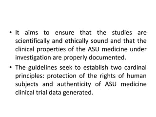 • It aims to ensure that the studies are
scientifically and ethically sound and that the
clinical properties of the ASU medicine under
investigation are properly documented.
• The guidelines seek to establish two cardinal
principles: protection of the rights of human
subjects and authenticity of ASU medicine
clinical trial data generated.
 