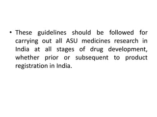 • These guidelines should be followed for
carrying out all ASU medicines research in
India at all stages of drug development,
whether prior or subsequent to product
registration in India.
 