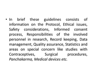 • In brief these guidelines consists of
information on the Protocol, Ethical issues,
Safety considerations, Informed consent
process, Responsibilities of the involved
personnel in research, Record keeping, Data
management, Quality assurance, Statistics and
areas on special concern like studies with
Contraceptives, Surgical procedures,
Panchakarma, Medical devices etc.
 