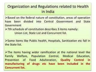 Organization and Regulations related to Health
in India
Based on the federal nature of constitution, areas of operation
have been divided into Central Government and State
Government
7th schedule of constitution describes 3 items namely:
Union List, State List and Concurrent list.
Some items like Public health, Hospitals, Sanitization etc fall in
the State list.
The items having wider ramification at the national level like
Family Welfare, Population Control, Medical Education,
Prevention of Food Adulteration, Quality Control in
manufacturing of drugs etc have been included in the
Concurrent list.
 
