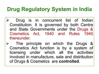 Drug Regulatory System in India
 Drug is in concurrent list of Indian
Constitution. It is governed by both Centre
and State Governments under the Drugs &
Cosmetics Act, 1940 and Rules 1945
thereunder.
 The principle on which the Drugs &
Cosmetics Act function is by a system of
licensing under which all the activities
involved in manufacture, sale and distribution
of Drugs & Cosmetics are controlled.
 