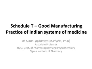 Schedule T – Good Manufacturing
Practice of Indian systems of medicine
Dr. Siddhi Upadhyay (M.Pharm, Ph.D)
Associate Professor
HOD, Dept. of Pharmacognosy and Phytochemistry
Sigma Institute of Pharmacy
 