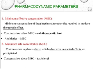 PHARMACODYNAMIC PARAMETERS
1. Minimum effective concentration (MEC)
Minimum concentration of drug in plasma/receptor site required to produce
therapeutic effect.
• Concentration below MEC – sub therapeutic level
• Antibiotics - MEC
2. Maximum safe concentration (MSC)
Concentration in plasma above which adverse or unwanted effects are
precipitated.
• Concentration above MSC – toxic level
 