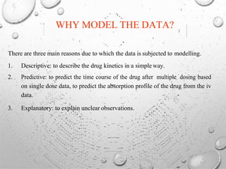WHY MODEL THE DATA?
There are three main reasons due to which the data is subjected to modelling.
1. Descriptive: to describe the drug kinetics in a simple way.
2. Predictive: to predict the time course of the drug after multiple dosing based
on single dose data, to predict the absorption profile of the drug from the iv
data.
3. Explanatory: to explain unclear observations.
 