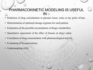 PHARMACOKINETIC MODELING IS USEFUL
IN :-
• Prediction of drug concentration in plasma/ tissue/ urine at any point of time.
• Determination of optimum dosage regimen for each patient.
• Estimation of the possible accumulation of drugs/ metabolites.
• Quantitative assessment of the effect of disease on drug’s adme.
• Correlation of drug concentration with pharmacological activity.
• Evaluation of bioequivalence.
• Understanding of d/i.
 