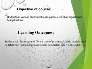 Objective of course;
Understand various pharmacokinetic parameters, their significance
& applications.
Learning Outcomes;
Students will learn about different type of pharmacokinetic models used
to determine various pharmacokinetic parameters like Vd,t1/2,AUC,Ka
etc.
 