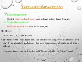 TYPES OF COMPARTMENT
1. Central compartment
Blood & highly perfused tissues such as heart, kidney, lungs, liver, etc.
2. Peripheral compartment
Poorly per fused tissues such as fat, bone, etc.
MODELS:
“OPEN” and “CLOSED” models:
• The term “open” itself mean that, the administered drug dose is removed from
body by an excretory mechanism ( for most drugs, organs of excretion of drug is
kidney)
• If the drug is not removed from the body then model refers as “closed” model.
 