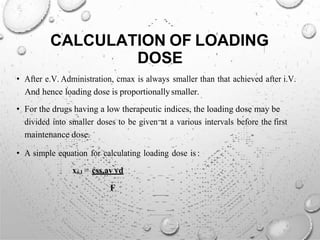 CALCULATION OF LOADING
DOSE
• After e.V. Administration, cmax is always smaller than that achieved after i.V.
And hence loading dose is proportionallysmaller.
• For the drugs having a low therapeutic indices, the loading dose may be
divided into smaller doses to be given at a various intervals before the first
maintenance dose.
• A simple equation for calculating loading dose is :
xo,l = css,av vd
F
 