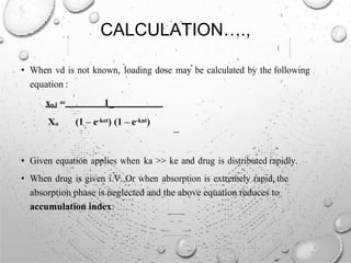 CALCULATION….,
• When vd is not known, loading dose may be calculated by the following
equation :
xo,l = 1_
Xo (1 – e-ket) (1 – e-kat)
• Given equation applies when ka >> ke and drug is distributed rapidly.
• When drug is given i.V. Or when absorption is extremely rapid, the
absorption phase is neglected and the above equation reduces to
accumulation index:
 