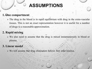 ASSUMPTIONS
1. One compartment
 The drug in the blood is in rapid equilibrium with drug in the extra-vascular
tissues. This is not an exact representation however it is useful for a number
of drugs to a reasonable approximation.
2. Rapid mixing
 We also need to assume that the drug is mixed instantaneously in blood or
plasma.
3. Linear model
 We will assume that drug elimination follows first order kinetics.
 