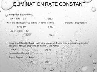 ELIMINATION RATE CONSTANT
• Integration of equation (1)
• In x = ln xo – ke t (eq.2)
Xo = amt of drug injected at time t = zero i.E. Initial amount of drug injected
X=xo e-ket ( eq.3)
• Log x= log xo – ke t
2.303 (eq.4)
• Since it is difficult to directly determine amount of drug in body x, we use relationship
that exists between drug conc. In plasma C and X; thus
• X = vd C
• So equation-8 becomes
log c = log co – ke t
(eq. 5)
2.303 (eq.6)
 