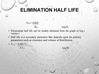 ELIMINATION HALF LIFE
T1/2 = 0.693
KE (eq.8)
• Elimination half life can be readily obtained from the graph of log c
versus t
• Half life is a secondary parameter that depends upon the primary
parameters such as clearance and volume of distribution.
• T1/2 = 0.693 Vd
Cl T (eq.9)
 