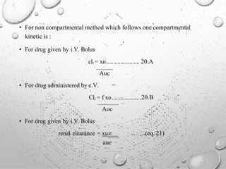 • For non compartmental method which follows one compartmental
kinetic is :
• For drug given by i.V. Bolus
clt = xo....................... 20.A
Auc
• For drug administered by e.V.
Clt = f xo....................20.B
Auc
• For drug given by i.V. Bolus
renal clearance = xu∞
auc
…….(eq. 21)
 