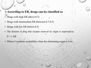 According to ER, drugs can be classified as
• Drugs with high ER (above 0.7)
• Drugs with intermediate ER (between 0.7-0.3)
• Drugs with low ER (below 0.3)
• The fraction of drug that escapes removal by organ is expressed as
F= 1- ER
• Where f=systemic availability when the eliminating organ is liver.
 