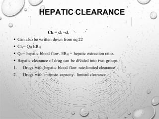HEPATIC CLEARANCE
Clh = clt –clr
 Can also be written down from eq 22
 Clh= QH ERH
 QH= hepatic blood flow. ERH = hepatic extraction ratio.
 Hepatic clearance of drug can be divided into two groups :
1. Drugs with hepatic blood flow rate-limited clearance
2. Drugs with intrinsic capacity- limited clearance
 